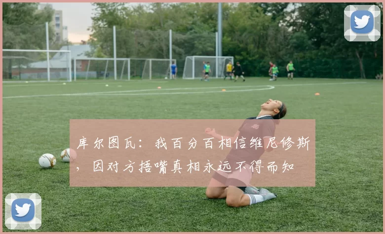 库尔图瓦：我百分百相信维尼修斯，因对方捂嘴真相永远不得而知