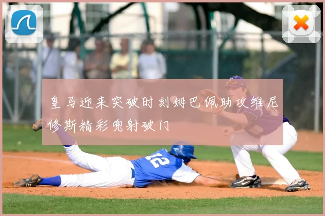 皇马迎来突破时刻姆巴佩助攻维尼修斯精彩兜射破门