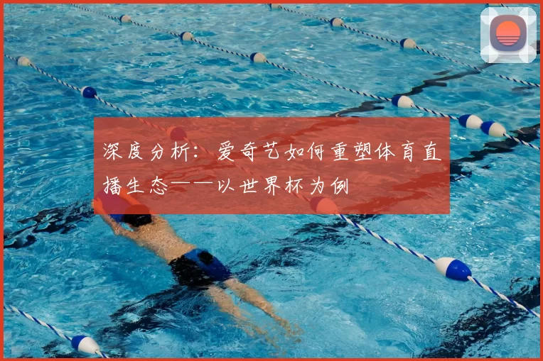 深度分析:爱奇艺如何重塑体育直播生态——以世界杯为例