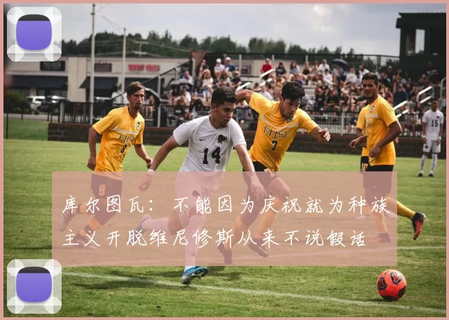库尔图瓦：不能因为庆祝就为种族主义开脱维尼修斯从来不说假话