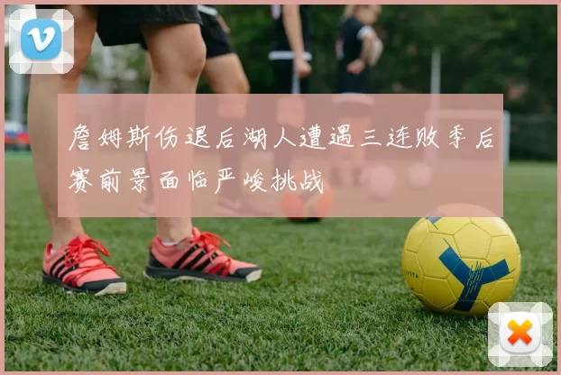 詹姆斯伤退后湖人遭遇三连败季后赛前景面临严峻挑战