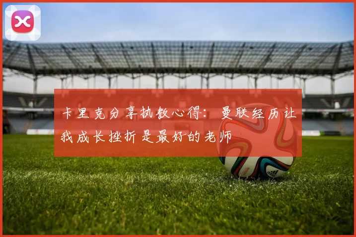 卡里克分享执教心得：曼联经历让我成长挫折是最好的老师