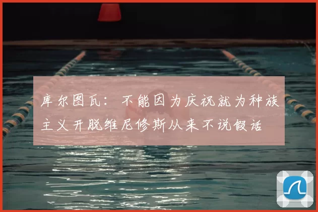 库尔图瓦：不能因为庆祝就为种族主义开脱维尼修斯从来不说假话