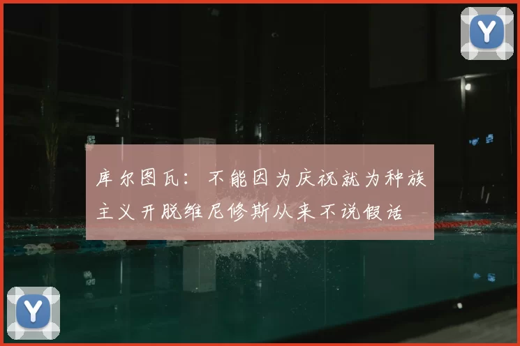 库尔图瓦：不能因为庆祝就为种族主义开脱维尼修斯从来不说假话