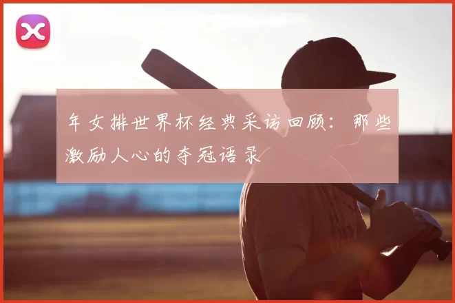 年女排世界杯经典采访回顾:那些激励人心的夺冠语录