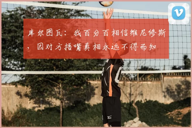 库尔图瓦：我百分百相信维尼修斯，因对方捂嘴真相永远不得而知