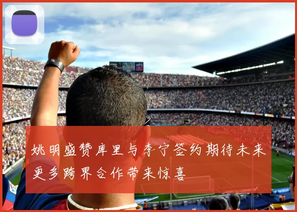 姚明盛赞库里与李宁签约期待未来更多跨界合作带来惊喜