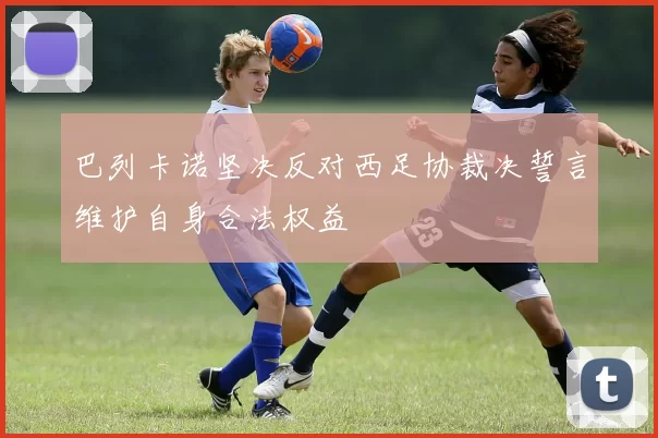 巴列卡诺坚决反对西足协裁决誓言维护自身合法权益