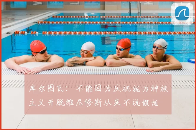 库尔图瓦：不能因为庆祝就为种族主义开脱维尼修斯从来不说假话
