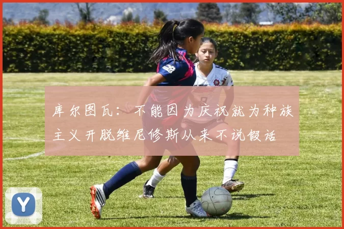 库尔图瓦:不能因为庆祝就为种族主义开脱维尼修斯从来不说假话