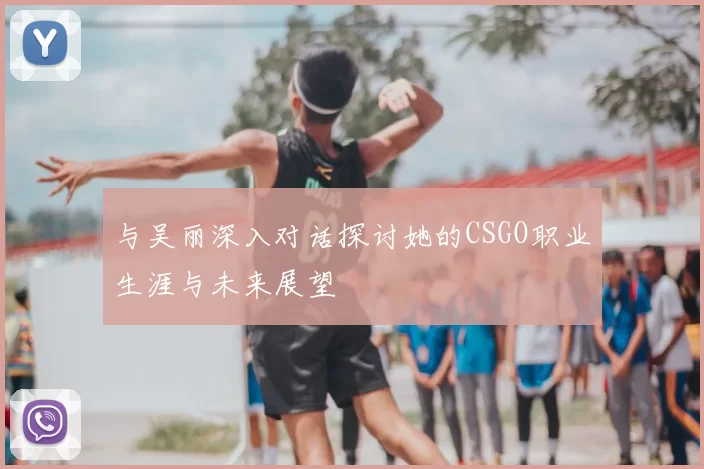 与吴丽深入对话探讨她的CSGO职业生涯与未来展望