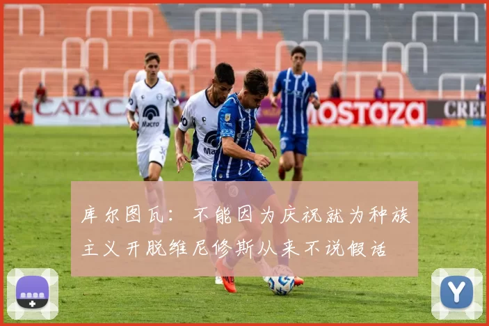 库尔图瓦：不能因为庆祝就为种族主义开脱维尼修斯从来不说假话