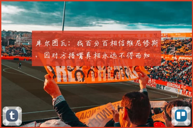库尔图瓦：我百分百相信维尼修斯，因对方捂嘴真相永远不得而知
