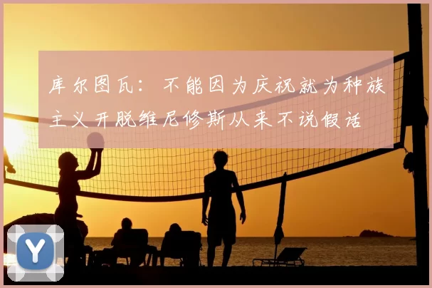 库尔图瓦:不能因为庆祝就为种族主义开脱维尼修斯从来不说假话