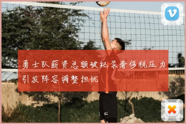 勇士队薪资总额破纪录奢侈税压力引发阵容调整担忧