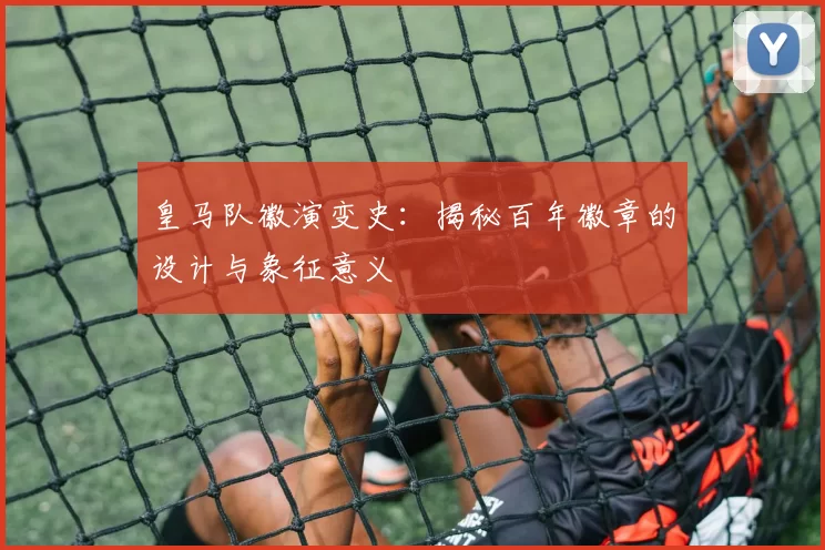 皇马队徽演变史:揭秘百年徽章的设计与象征意义
