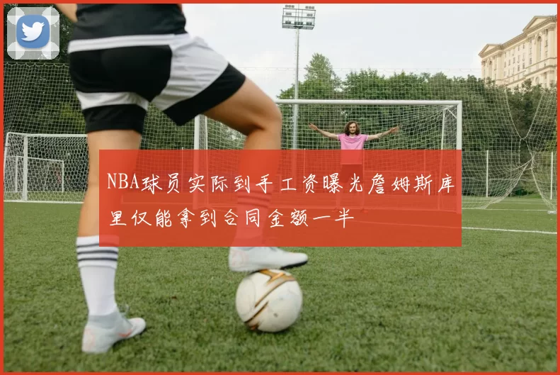 NBA球员实际到手工资曝光詹姆斯库里仅能拿到合同金额一半