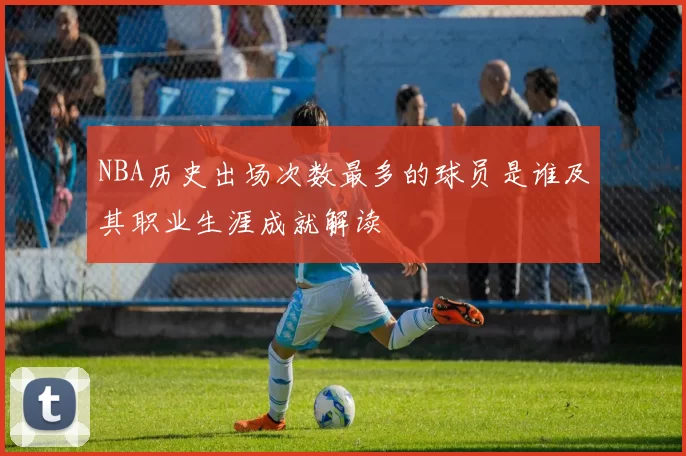 NBA历史出场次数最多的球员是谁及其职业生涯成就解读