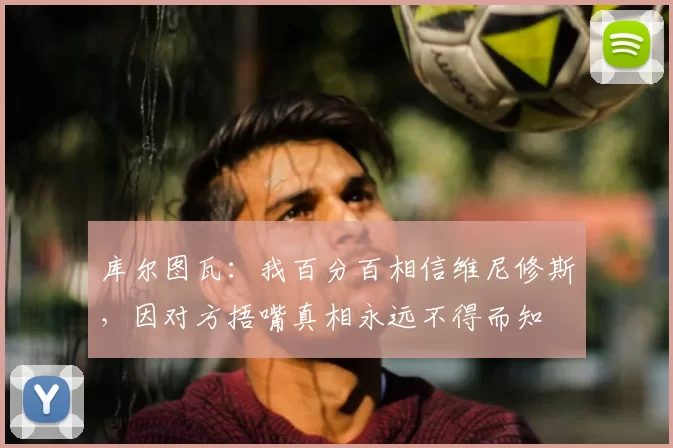 库尔图瓦:我百分百相信维尼修斯,因对方捂嘴真相永远不得而知