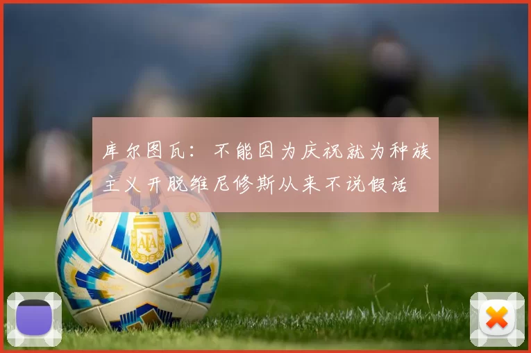 库尔图瓦:不能因为庆祝就为种族主义开脱维尼修斯从来不说假话