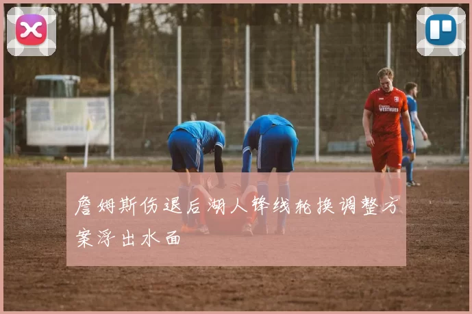 詹姆斯伤退后湖人锋线轮换调整方案浮出水面