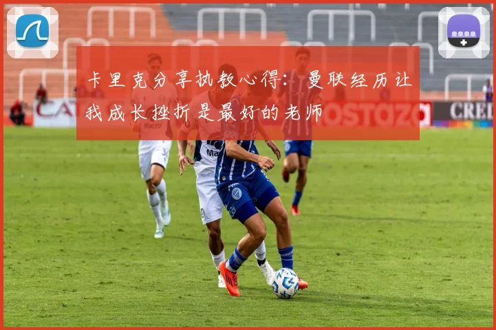 卡里克分享执教心得：曼联经历让我成长挫折是最好的老师