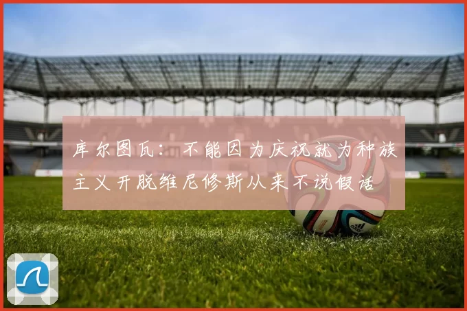 库尔图瓦:不能因为庆祝就为种族主义开脱维尼修斯从来不说假话
