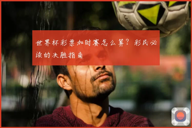 世界杯彩票加时赛怎么算?彩民必读的决胜指南