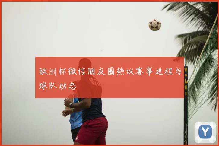 欧洲杯微信朋友圈热议赛事进程与球队动态