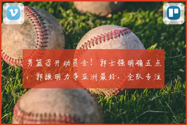 男篮召开动员会!郭士强明确五点,郭振明力争亚洲最好,全队专注