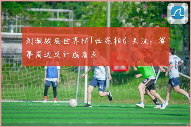 刺激战场世界杯T恤亮相引关注,赛事周边设计成看点