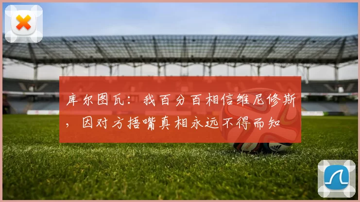 库尔图瓦:我百分百相信维尼修斯,因对方捂嘴真相永远不得而知