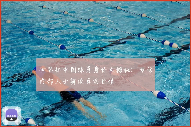 世界杯中国球员身价大揭秘:专访内部人士解读真实价值