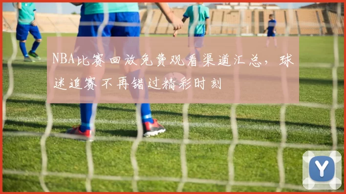 NBA比赛回放免费观看渠道汇总，球迷追赛不再错过精彩时刻