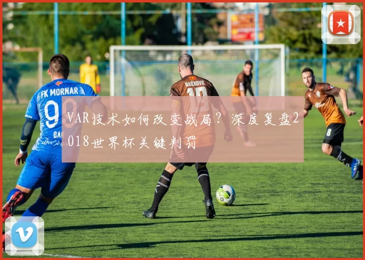 VAR技术如何改变战局?深度复盘2018世界杯关键判罚