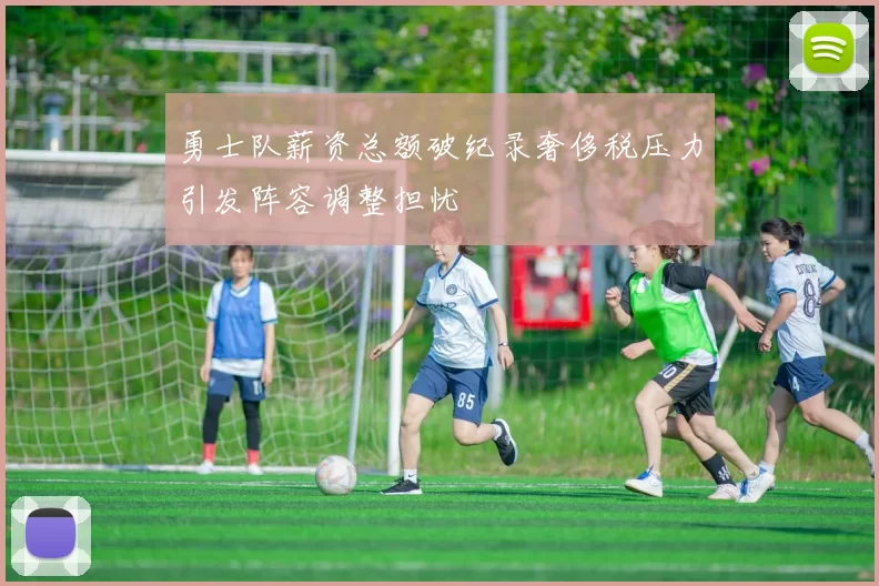 勇士队薪资总额破纪录奢侈税压力引发阵容调整担忧