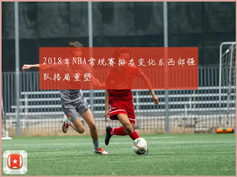 2018年NBA常规赛排名变化东西部强队格局重塑