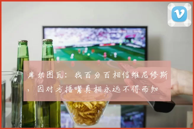 库尔图瓦：我百分百相信维尼修斯，因对方捂嘴真相永远不得而知