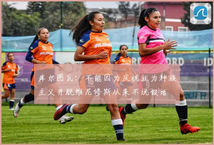 库尔图瓦：不能因为庆祝就为种族主义开脱维尼修斯从来不说假话