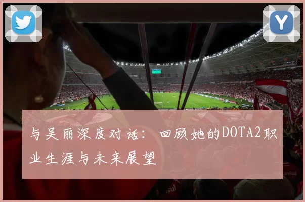 与吴丽深度对话:回顾她的DOTA2职业生涯与未来展望