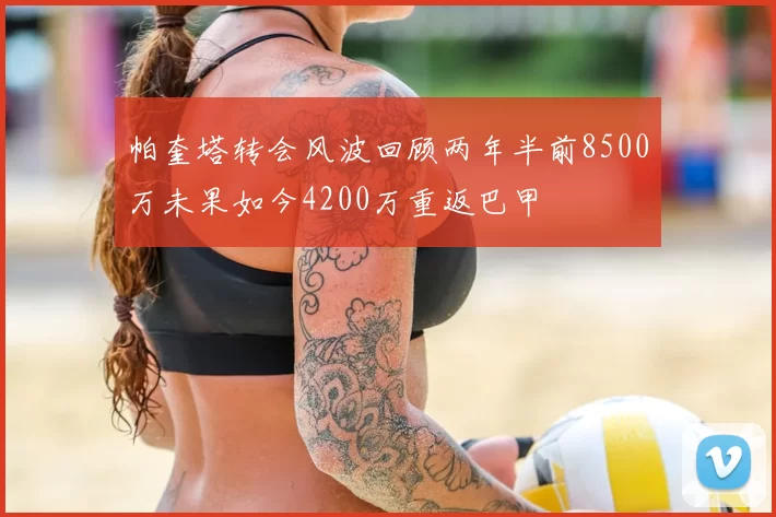 帕奎塔转会风波回顾两年半前8500万未果如今4200万重返巴甲