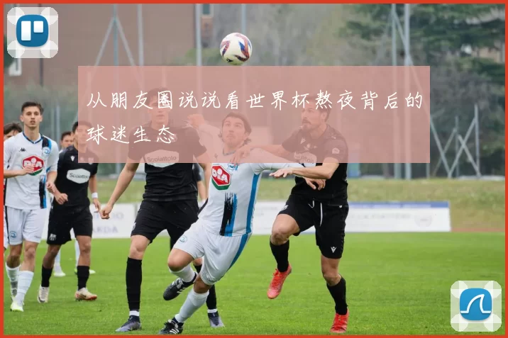 从朋友圈说说看世界杯熬夜背后的球迷生态