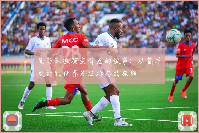 皇马队徽演变背后的故事:从简单设计到世界足坛标志的旅程