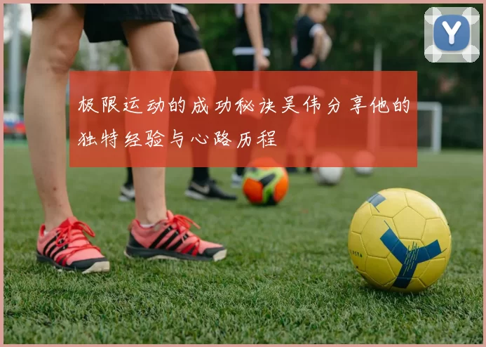 极限运动的成功秘诀吴伟分享他的独特经验与心路历程
