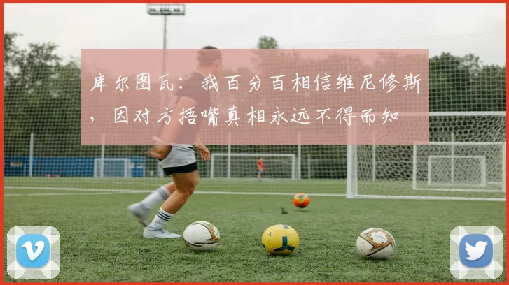 库尔图瓦：我百分百相信维尼修斯，因对方捂嘴真相永远不得而知