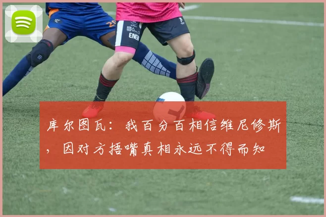 库尔图瓦:我百分百相信维尼修斯,因对方捂嘴真相永远不得而知