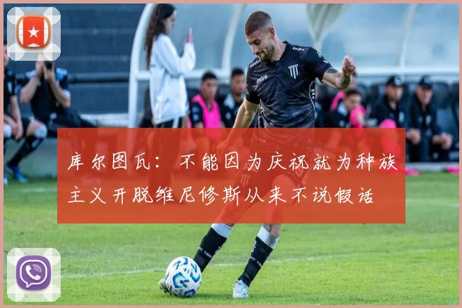 库尔图瓦:不能因为庆祝就为种族主义开脱维尼修斯从来不说假话
