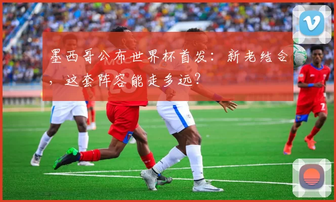 墨西哥公布世界杯首发：新老结合，这套阵容能走多远？