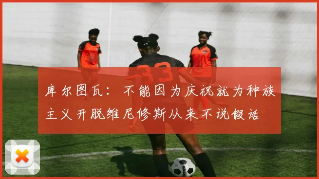 库尔图瓦:不能因为庆祝就为种族主义开脱维尼修斯从来不说假话