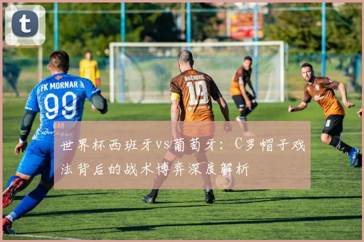 世界杯西班牙vs葡萄牙：C罗帽子戏法背后的战术博弈深度解析